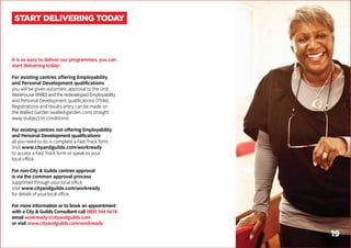 It is so easy to deliver our programmes, you can
start delivering today!
For existing centres offering Employability
and Personal Development qualifications
you will be given automatic approval to the Unit
Warehouse (9980) and the redeveloped Employability
and Personal Development qualifications (7546).
Registrations and results entry can be made on
the Walled Garden (walled-garden.com) straight
away (subject to conditions).
For existing centres not offering Employability
and Personal Development qualifications
all you need to do is complete a Fast Track form.
Visit www.cityandguilds.com/workready
to access a Fast Track form or speak to your
local office.
For non-City & Guilds centres approval
is via the common approval process
supported through your local office.
Visit www.cityandguilds.com/workready
for details of your local office.
For more information or to book an appointment
with a City & Guilds Consultant call 0800 344 5618
email workready@cityandguilds.com
or visit www.cityandguilds.com/workready
START DELIVERING TODAY
19
 