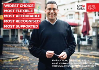 WIDEST CHOICE
MOST FLEXIBLE
MOST AFFORDABLE
MOST RECOGNISED
MOST SUPPORTED
Every effort has been made to ensure that the information
contained in this publication is true and correct at the time of going
to print. However, City & Guilds’ products and services are subject
to continuous development and the right is reserved to change
products and services from time to time.
City & Guilds cannot accept responsibility for any loss or damage
arising from the use of information in this publication.
©2012 The City and Guilds of London Institute. All rights reserved.
City & Guilds is a trademark of The City and Guilds of London Institute.
City & Guilds is a registered charity (charity number 312832) established
to promote education and training.
1 Giltspur Street
London EC1A 9DD
T +44 (0)20 7294 2468
F +44 (0)20 7294 2400
www.cityandguilds.com/workready
21.03.12 version 1. Some people featured are actors.
WORK
READY
Find out more, call 0800 334 5618
email workready@cityandguilds.com
visit www.cityandguilds.com/workready
 