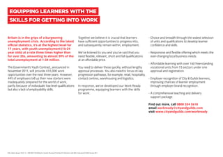 Britain is in the grips of a burgeoning
unemployment crisis. According to the latest
official statistics, it’s at the highest level for
17 years, with youth unemployment (16-24
year olds) at a rate three times higher than
for over 25s, amounting to almost 39% of the
total unemployment at 1.04 million.
The Government’s Youth Contract, announced in
November 2011, will provide 410,000 work
opportunities over the next three years. However,
44% of employers tell us their new starters were
inadequately prepared for the world of work,
partly because of individuals’ low level qualifications
but also a lack of employability skills.
Together we believe it is crucial that learners
have sufficient opportunities to progress into,
and subsequently remain within, employment.
We’ve listened to you and you’ve said that you
need flexible, relevant, short and full qualifications
at an affordable price.
You need to deliver these quickly, without lengthy
approval processes. You also need to focus on key
progression pathways, for example, retail, hospitality,
contact centres, warehousing and logistics.
In response, we’ve developed our Work Ready
programme, equipping learners with the skills
for work.
-	Choice and breadth through the widest selection
	 of units and qualifications to develop learner
	 confidence and skills.
-	Responsive and flexible offering which meets the
	 ever-changing local business needs.
-	Affordable learning with over 160 free-standing
	 vocational units from 15 sectors under one
	 approval and registration.
-	Employer recognition of City & Guilds learners,
	 improving chances of learner employment
	 through employer brand recognition.
-	A comprehensive teaching and delivery
	 support package.
Find out more, call 0800 334 5618
email workready@cityandguilds.com
visit www.cityandguilds.com/workready
EQUIPPING LEARNERS WITH THE
SKILLS FOR GETTING INTO WORK
ONS, latest release 18.01.12. 2CBI (2011) Building for Growth: Business Priorities for Education and Skills. Education & Skills Survey 2011.
 