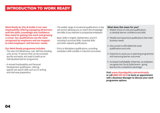 Work Ready by City & Guilds is our new
employability offering equipping all learners
with the skills, knowledge and confidence
they need for getting into work and growing
a career. Our qualifications are the most
recognised by employers and are mapped
to meet employers’ and learners’ needs.
Our Work Ready programme includes:
-	The new Unit Warehouse, over 160 free-standing
	 units across 15 sectors that can be accessed
	 quickly and easily, and used to build up an
	 individualised learner programme.
-	A revised Employability and Personal
	 Development qualification, offering
	 specific job search skills such as CV writing
	 and interview preparation.
-	The widest range of vocational qualifications in key
	 job sectors allowing you to match the knowledge
	 and skills of your learners to prospective employers.
-	Basic Skills in English, Mathematics and ICT,
	 including Functional Skills, Essential Skills
	 and other relevant qualifications.
-	Entry to Workplace qualifications, providing
	 workplace skills suitable in induction processes.
What does this mean for you?
1	 Widest choice of units and qualifications
		 to develop learner confidence and skills.
2	 Flexible and responsive qualifications that meet
		 business needs.
3	 Easy access to affordable bite sized
		 qualifications and units.
4	 Expertise to assist you in planning programmes 	
		 and improving learner outcomes.
5	 Increased marketability of learners, as employers
		 recognise the City & Guilds brand – giving
		 learners the competitive advantage.
Visit www.cityandguilds.com/workready
or call 0800 334 5618 to book an appointment
with a Business Manager to discuss your work
programme options.
INTRODUCTION TO WORK READY
04
 