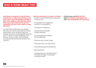 Work Ready is designed to meet the needs
of all learners no matter how old they are, the
level of their current knowledge and skills or
their career ambitions. We have the building
blocks you need to help learners get into
sustainable work and, once in place, to keep
them there.
Our Work Ready qualifications are so flexible
they allow you to access many different funding
opportunities such as the Work Programme,
European Social Fund, Adult Safeguarded Learning,
both 16 -18 and 19+ Learner Responsive, Youth
Contract, Formal First Step, OLASS (Offender
Learning and Skills Service) and Job Centre Plus
contracts*
.
We have something for everyone, including:
-	Full time 16-18 year olds looking to enter work
	 for the first time.
-	Young people not in employment,
	 education or training (NEETs).
-	The long term unemployed.
-	Those recently unemployed
	 through redundancy.
-	The underemployed in low paid
	 and low skilled roles.
-	Those who want a career change.
-	Those returning to work after a break.
-	Those seeking supported employment.
-	Recent graduates.
-	Undergraduates who are looking to give
	 themselves the edge in the graduate
	 recruitment market.
Find out more, call 0800 334 5618
email workready@cityandguilds.com
visit www.cityandguilds.com/workready
06
*Please note that funding opportunities vary by region and change over time.
WHO IS WORK READY FOR?
 