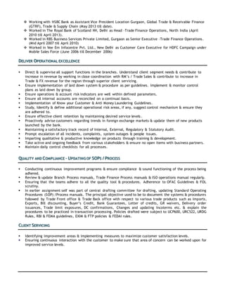  Working with HSBC Bank as Assistant Vice President Location Gurgaon, Global Trade & Receivable Finance
(GTRF), Trade & Supply Chain (May 2013 till date).
 Worked in The Royal Bank of Scotland NV, Delhi as Head –Trade Finance Operations, North India (April
2010 till April 2013).
 Worked in RBS Business Services Private Limited, Gurgaon as Senior Executive –Trade Finance Operations.
(Mid April 2007 till April 2010)
 Worked in Vee Em Infocentre Pvt. Ltd., New Delhi as Customer Care Executive for HDFC Campaign under
Mobile Sales Force (June 2006 till December 2006)
DELIVER OPERATIONAL EXCELLENCE
 Direct & supervise all support functions in the branches. Understand client segment needs & contribute to
increase in revenue by working in close coordination with RM’s / Trade Sales & contribute to increase in
Trade & FX revenue for the region through superior client servicing.
 Ensure implementation of laid down system & procedure as per guidelines. Implement & monitor control
plans as laid down by group.
 Ensure operations & account risk indicators are well within defined parameters.
 Ensure all internal accounts are reconciled on a continual basis.
 Implementation of Know your Customer & Anti Money Laundering Guidelines.
 Study, Identify & define additional operational risk areas, if any, suggest control mechanism & ensure they
are adhered to.
 Ensure effective client retention by maintaining desired service levels.
 Proactively advise customers regarding trends in foreign exchange markets & update them of new products
launched by the bank.
 Maintaining a satisfactory track record of Internal, External, Regulatory & Statutory Audit.
 Prompt escalation of all incidents, complaints, system outages & people issues.
 Imparting qualitative & productive knowledge on products through training & development.
 Take active and ongoing feedback from various stakeholders & ensure no open items with business partners.
 Maintain daily control checklists for all processes.
QUALITY AND COMPLIANCE – UPDATING OF SOPS / PROCESS
 Conducting continuous improvement programs & ensure compliance & sound functioning of the process being
adhered.
 Review & update Branch Process manuals, Trade Finance Process manuals & ISO operations manual regularly.
 Ensuring that the teams adhere to all the quality tool & procedures. Adherence to OFAC Guidelines & FOL
scrutiny.
 In earlier assignment self was part of central drafting committee for drafting, updating Standard Operating
Procedures (SOP) /Process manuals. The principal objective used to be to document the systems & procedures
followed by Trade Front office & Trade Back office with respect to various trade products such as Imports,
Exports, Bill discounting, Buyer’s Credit, Bank Guarantees, Letter of credits, GR waivers, Delivery order
issuances, Trade limit exposures, DC confirmations, Changes and updating Incoterms etc. & explain the
procedures to be practiced in transaction processing. Policies drafted were subject to UCP600, URC522, URDG
Rules, RBI & FEMA guidelines, EXIM & FTP policies & FEDAI rules.
CLIENT SERVICING
 Identifying improvement areas & implementing measures to maximize customer satisfaction levels.
 Ensuring continuous interaction with the customer to make sure that area of concern can be worked upon for
improved service levels.
 