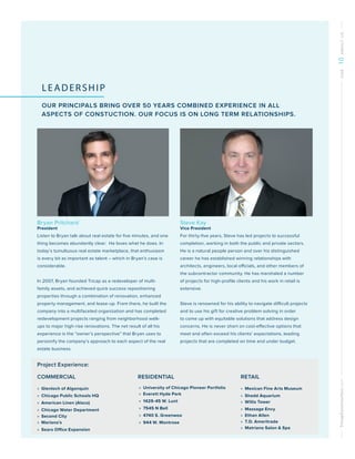TricapConstruction.comONE10ABOUTUS
LEADERSHIP
OUR PRINCIPALS BRING OVER 50 YEARS COMBINED EXPERIENCE IN ALL
ASPECTS OF CONSTUCTION. OUR FOCUS IS ON LONG TERM RELATIONSHIPS.
Steve Kay
Vice President
For thirty-five years, Steve has led projects to successful
completion, working in both the public and private sectors.
He is a natural people person and over his distinguished
career he has established winning relationships with
architects, engineers, local officials, and other members of
the subcontractor community. He has marshaled a number
of projects for high-profile clients and his work in retail is
extensive.
Steve is renowned for his ability to navigate difficult projects
and to use his gift for creative problem solving in order
to come up with equitable solutions that address design
concerns. He is never short on cost-effective options that
meet and often exceed his clients’ expectations, leading
projects that are completed on time and under budget.
Project Experience:
COMMERCIAL			 RESIDENTIAL			 RETAIL
»» Glenloch of Algonquin
»» Chicago Public Schools HQ
»» American Linen (Alsco)
»» Chicago Water Department
»» Second City
»» Mariano’s
»» Sears Office Expansion
»» University of Chicago Pioneer Portfolio
»» Everett Hyde Park
»» 1429-45 W. Lunt
»» 7545 N Bell
»» 4740 S. Greenwoo
»» 944 W. Montrose
»» Mexican Fine Arts Museum
»» Shedd Aquarium
»» Willis Tower
»» Massage Envy
»» Ethan Allen
»» T.D. Ameritrade
»» Matriano Salon  Spa
Bryan Pritchard
President
Listen to Bryan talk about real estate for five minutes, and one
thing becomes abundantly clear: He loves what he does. In
today’s tumultuous real estate marketplace, that enthusiasm
is every bit as important as talent – which in Bryan’s case is
considerable.
In 2007, Bryan founded Tricap as a redeveloper of multi-
family assets, and achieved quick success repositioning
properties through a combination of renovation, enhanced
property management, and lease-up. From there, he built the
company into a multifaceted organization and has completed
redevelopment projects ranging from neighborhood walk-
ups to major high-rise renovations. The net result of all his
experience is the “owner’s perspective” that Bryan uses to
personify the company’s approach to each aspect of the real
estate business.
 