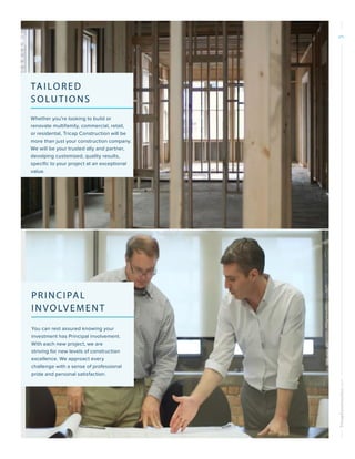 TricapConstruction.com5
TAILORED
SOLUTIONS
Whether you’re looking to build or
renovate multifamily, commercial, retail,
or residental, Tricap Construction will be
more than just your construction company.
We will be your trusted ally and partner,
devolping customized, quality results,
specific to your project at an exceptional
value.
PRINCIPAL
INVOLVEMENT
You can rest assured knowing your
investment has Principal involvement.
With each new project, we are
striving for new levels of construction
excellence. We approact every
challenge with a sense of professional
pride and personal satisfaction.
 