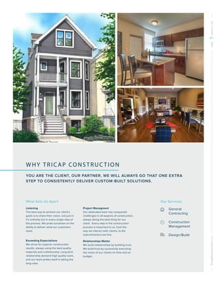 TricapConstruction.comONE9ABOUTUS
WHY TRICAP CONSTRUC TION
YOU ARE THE CLIENT, OUR PARTNER, WE WILL ALWAYS GO THAT ONE EXTRA
STEP TO CONSISTENTLY DELIVER CUSTOM-BUILT SOLUTIONS.
Our Services
General
Contracting
Construction
Management
Design/Build
What Sets Us Apart
Listening
The best way to achieve our client’s
goals is to share their vision, not just in
it’s entireity but in every single step of
the process. We pride ourselves on the
ability to deliver what our customers
need.
Exceeding Expectations
We strive for superior construction
results, always using the best quality
materials and craftmanship. Long term
relationship demand high quality work,
and our team prides itself in taking the
long view.
Project Managment
Our dedicated team has conquered
challenges in all aspects of construction,
always doing the best thing for our
client. Every step in the construction
process is important to us, from the
way we interact with clients, to the
subcontractors we hire.
Relationships Matter
We build relationships by building trust.
We build trust by sucessfully executing
the vision of our clients on time and on
budget.
 