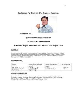 Application For The Post Of a Engineer Electrical.
Mohinder Pal
pal.mohinder96@yahoo.com
09013071761.09871798528
5/9 Ashok Nagar, New Delhi 110018,P.O. Tilak Nagar, Delhi
SUMMARY
I have more than 34 years of experience in the Power Industry, I have been involved in multiple
power projects across India. After retirement from government service, I seek a career in a multi
national company where my knowledge and skills can be used. I retired as Additional General
Manager from TPDDL in June 2015
QUALIFICATIONS:
Course Name of the College /
School
Name of University /
Board
Year of Passing
B.Tech Mechanical
Engineering
Delhi College Of
Engineering
Delhi University 1978-79
COMPUTER KNOWLEDGE
Proficient in using Windows Operating System and Microsoft Office Tools including,
Microsof Word, Microsof Excel and Microsoft Power Point.
1
 