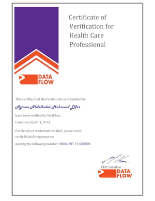 Certificate of
Verification for
Health Care
Professional
This certifies that the Credentials as submitted by
Ayman Abdelkader Mahmoud ElfarAyman Abdelkader Mahmoud ElfarAyman Abdelkader Mahmoud ElfarAyman Abdelkader Mahmoud Elfar
have been verified by DataFlow.
Issued on April 01, 2013.
For details of credentials verified, please email
verify@dataflowgroup.com
quoting the following number: M004-VR-13-006896
CEO, Dataflow
 