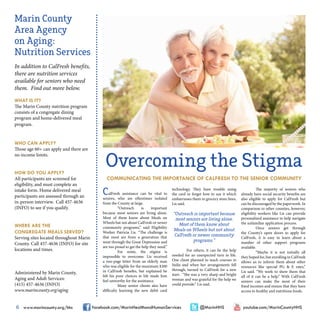 6 www.marincounty.org/hhs facebook.com/MarinHealthandHumanServices @MarinHHS youtube.com/MarinCountyHHS
Marin County
Area Agency
on Aging:
Nutrition Services
In addition to CalFresh benefits,
there are nutrition services
available for seniors who need
them. Find out more below.
WHAT IS IT?
The Marin County nutrition program
consists of a congregate dining
program and home-delivered meal
program.
WHO CAN APPLY?
Those age 60+ can apply and there are
no income limits.
HOW DO YOU APPLY?
All participants are screened for
eligibility, and must complete an
intake form. Home delivered meal
participants are assessed through an
in-person interview. Call 457-4636
(INFO) to see if you qualify.
WHERE ARE THE
CONGREGATE MEALS SERVED?
Serving sites located throughout Marin
County. Call 457-4636 (INFO) for site
locations and times.
Administered by Marin County,
Aging and Adult Services:
(415) 457-4636 (INFO)
www.marincounty.org/aging
CalFresh assistance can be vital to
seniors, who are oftentimes isolated
from the County at large.
	 “Outreach is important
because most seniors are living alone.
Most of them know about Meals on
Wheels but not about CalFresh or newer
community programs,” said Eligibility
Worker Patricia Lis. “The challenge is
that most are from a generation that
went through the Great Depression and
are too proud to get the help they need.”
	 For some, the stigma is
impossible to overcome. Lis received
a two-page letter from an elderly man
who was eligible for the maximum $200
in CalFresh benefits, but explained he
felt his poor choices in life made him
feel unworthy for the assistance.
	 Many senior clients also have
difficulty learning the new debit card
technology. They have trouble using
the card or forget how to use it which
embarrasses them in grocery store lines,
Lis said.
“Outreach is important because
most seniors are living alone.
Most of them know about
Meals on Wheels but not about
CalFresh or newer community
programs.”
	 For others, it can be the help
needed for an unexpected turn in life.
One client planned to teach courses in
India and when her arrangements fell
through, turned to CalFresh for a new
start. “She was a very sharp and bright
woman and was grateful for the help we
could provide.” Lis said.
	
	 The majority of seniors who
already have social security benefits are
also eligible to apply for CalFresh but
can be discouraged by the paperwork. In
comparison to other counties, however,
eligibility workers like Lis can provide
personalized assistance to help navigate
the unfamiliar application process.
	 Once seniors get through
the County’s open doors to apply for
CalFresh, it is easy to learn about a
number of other support programs
available.
	 “Maybe it is not initially all
they hoped for, but enrolling in CalFresh
allows us to inform them about other
resources like special PG & E rates,”
Lis said. “We work to show them that
all of it can be a help.” With CalFresh
seniors can make the most of their
fixed incomes and ensure that they have
access to healthy and nutritious foods.
Overcoming the Stigma
COMMUNICATING THE IMPORTANCE OF CALFRESH TO THE SENIOR COMMUNITY
 