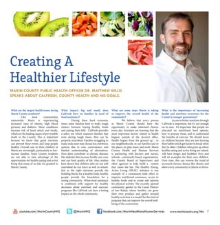 www.marincounty.org/hhs 7facebook.com/MarinHealthandHumanServices@MarinHHSyoutube.com/MarinCountyHHS
What are the largest health issues facing
Marin County residents?
	 Like most communities
nationwide, Marin is experiencing
increased rates of obesity, high blood
pressure and diabetes. These conditions
increase risk of heart attack and stroke,
which are the leading causes of preventable
death in the County. This is important
because we know that good nutrition
can prevent these events and keep people
healthy. Overall, one in three children in
Marin are overweight, particularly in low-
income families. Some County residents
are not able to take advantage of the
opportunities for healthy eating and active
living that many of us take for granted in
Marin County.
What impact, big and small, does
CalFresh have on families in need of
food assistance?
	 During these hard economic
times some families have to make tough
choices between buying healthy foods
and paying their bills. CalFresh provides
a safety net which reassures families that
even during tough times, they can be
properly nourished. Families struggling to
make ends meet may choose less nutritious
options due to cost, convenience, and
limited understanding of alternatives.
Poor diets contribute to chronic diseases
like diabetes that increase health care costs
and can limit quality of life. Also, studies
have shown that children who are not well
nourished do not learn as well in school.
Just as the right nutrients provide the
building blocks for a healthy body, healthy
people provide the foundation for a
strong community. When food assistance
is combined with support for healthy
decisions about nutrition and exercise,
programs like CalFresh can have a lasting
impact on the whole community.
What are some steps Marin is taking
to improve the overall health of the
community?
	 We believe that every person
in Marin County should have the
opportunity to make informed choices
every day. Scientists are learning that the
most important factors related to health
happen outside of the doctor’s office.
Health begins from the ground up - in
our neighborhoods, in our families and in
the places we play, learn and work. Marin
County Health and Human Services
is partnering with doctors and nurses,
schools, community-based organizations,
the County Board of Supervisors and
other agencies to help build a system
that raises the bar. The Healthy Eating,
Active Living (HEAL) initiative is one
example of a community-wide effort to
improve nutritional awareness, access to
healthy foods and to create safe options
for physical activity. The recently opened
community garden in the Canal District
of San Rafael, where families can grow
their own produce and gather around
healthy activities is a model for the kind of
program that can improve the overall well-
being of the community.
What is the importance of increasing
health and nutrition awareness for the
County’s younger generations?
	 Access to better nutrition through
CalFresh is important, but it’s not enough
on its own. It’s important that people are
educated on nutritional food options,
how to prepare them, and to understand
the benefits of exercise. We should focus
on children because they are just forming
their habits which get harder to break when
they’re older. Children who grow up where
healthy eating and active living are valued,
will have longer and healthier lives and
will set examples for their own children.
Over time, this can reverse the trend of
increased chronic disease like obesity and
allow every community in Marin to thrive.
Creating A
Healthier Lifestyle
MARIN COUNTY PUBLIC HEALTH OFFICER DR. MATTHEW WILLIS
SPEAKS ABOUT CALFRESH, COUNTY HEALTH AND HIS GOALS.
 