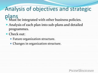 Analysis of objectives and strategic
plans Must be integrated with other business policies.
 Analysis of each plan into sub-plans and detailed
programmes.
 Check out:
 Future organization structure.
 Changes in organization structure.
 