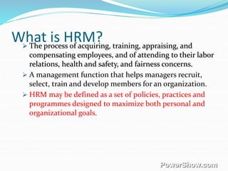 What is HRM? The process of acquiring, training, appraising, and
compensating employees, and of attending to their labor
relations, health and safety, and fairness concerns.
 A management function that helps managers recruit,
select, train and develop members for an organization.
 HRM may be defined as a set of policies, practices and
programmes designed to maximize both personal and
organizational goals.
 