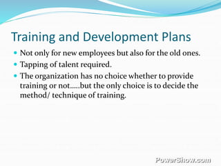 Training and Development Plans
 Not only for new employees but also for the old ones.
 Tapping of talent required.
 The organization has no choice whether to provide
training or not…..but the only choice is to decide the
method/ technique of training.
 