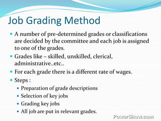 Job Grading Method
 A number of pre-determined grades or classifications
are decided by the committee and each job is assigned
to one of the grades.
 Grades like – skilled, unskilled, clerical,
administrative..etc..
 For each grade there is a different rate of wages.
 Steps :
 Preparation of grade descriptions
 Selection of key jobs
 Grading key jobs
 All job are put in relevant grades.
 