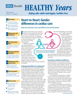 Heart-to-Heart: Gender
differences in cardiac care
Why men and women may need different tests and treatments
F
or quite some time it was assumed
that the male and female heart func-
tioned in essentially the same way.
But as science advances, it’s become
clearer that there are gender differences
in how hearts grow, and
how diseases develop
and manifest.
“While most risk fac-
tors for heart disease
affect both genders, some
more actively promote
disease in women,”
says Karol Watson,
MD and director of
the UCLA Women’s
Cardiovascular Center.
“Risk factors such as insu-
lin resistance, being over-
weight or obese and having
high triglycerides tend to be more harmful
in women.”
Analyzinggenderdifferencesinaginghearts
A federally funded study analyzed MRI
scans of aging hearts as part of an ongoing,
long-term project called the Multi-Ethnic
Study of Atherosclerosis (MESA), which
is following thousands of men and women
of different ethnic backgrounds across the
country. Several institutions, including
UCLA were involved in the MRI study.
Researchers studied scans of nearly 3,000
older adults, ages 54 to 94, without preexist-
ing heart disease. Participants were tracked
between 2002 and 2012. Each participant
underwent MRI testing at the beginning of
the study and once more after a decade.
The MRI scans revealed significant dif-
ferences in the way male and female hearts
change with age. The research was pub-
lished online in the October 2014 edition of
the journal Radiology. The results
don’t explain why there
are gender differ-
ences. It does, how-
ever, shed light on
the different forms
of heart failure
seen in men and
women. Those dif-
ferences indicate
that there may be a
need to develop gen-
der-specific treatments. The
standard practice has been
to develop both diagnos-
tics and treatments based on the male heart.
With this study and others that approach is
changing.
Heartfailure:similaritiesanddifferences
In both genders, the main heart chamber,
the left ventricle—which fills with and then
forces out blood—gets smaller with age. As
a result, less blood enters the heart and less
gets pumped out to the rest of the body. But
in men, the heart muscle that encircles the
chamber grows bigger and thicker with age,
while in women, it retains its size or gets
somewhat smaller.
According to the researchers, a thicker
heart muscle and smaller heart chamber
volume may increase the risk of age-related
heart failure. The gender variations suggest
that men and women may develop the dis-
ease for different reasons.
A condition that affects more than five
million Americans, heart failure is a gradual
weakening of the heart muscle and even-
tual loss of pumping ability. To lower the
risk, cardiologists often prescribe medica-
tions designed to reduce the thickness of the
Continued on page 7
February 2016
Volume 13  •  Number 2
4
Don’t ignore joint
pain
Know when to self-treat
and when to call your
doctor.
8 Ask Dr. Ferrell
■■ Are natural sexual
enhancement
products safe?
■■ Is my spouse
a horder?
■■ What can I do about
yellowing toes nails?
2 News Briefs
■■ New breast cancer
screening guidelines.
■■ Seniors prescribed
more antipsychotics.
■■ Math equation can
detect dehydration.
3
Reduce stress with
mindfulness
Simple practices can
boost your wellbeing.
5
Stronger muscles for
longer life
Increased muscle mass
can reduce fall risk and
lengthen quality of life.
6
Build memory with
your life story
Create better social
bonds and improve
recall through memoir.
7 Eat more protein
Heart and other muscles
need protein. Most
seniors don’t get enough.
Someriskfactorsarethesameforbothgenders.
Buttherearealsosomeimportancedifferences.
 