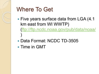 Where To Get
 Five years surface data from LGA (4.1
km east from WI WWTP)
(ftp://ftp.ncdc.noaa.gov/pub/data/noaa/
)
 Data Format: NCDC TD-3505
 Time in GMT
 
