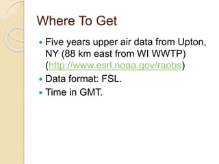 Where To Get
 Five years upper air data from Upton,
NY (88 km east from WI WWTP)
(http://www.esrl.noaa.gov/raobs)
 Data format: FSL.
 Time in GMT.
 