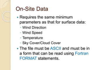 On-Site Data
 Requires the same minimum
parameters as that for surface data:
◦ Wind Direction
◦ Wind Speed
◦ Temperature
◦ Sky Cover/Cloud Cover
 The file must be ASCII and must be in
a form that can be read using Fortran
FORMAT statements.
 