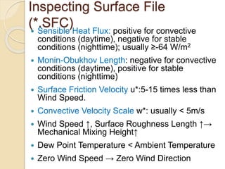 Inspecting Surface File
(*.SFC) Sensible Heat Flux: positive for convective
conditions (daytime), negative for stable
conditions (nighttime); usually ≥-64 W/m2
 Monin-Obukhov Length: negative for convective
conditions (daytime), positive for stable
conditions (nighttime)
 Surface Friction Velocity u*:5-15 times less than
Wind Speed.
 Convective Velocity Scale w*: usually < 5m/s
 Wind Speed ↑, Surface Roughness Length ↑→
Mechanical Mixing Height↑
 Dew Point Temperature < Ambient Temperature
 Zero Wind Speed → Zero Wind Direction
 