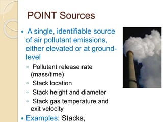 POINT Sources
 A single, identifiable source
of air pollutant emissions,
either elevated or at ground-
level
◦ Pollutant release rate
(mass/time)
◦ Stack location
◦ Stack height and diameter
◦ Stack gas temperature and
exit velocity
 Examples: Stacks,
 