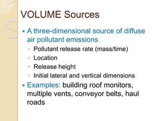 VOLUME Sources
 A three-dimensional source of diffuse
air pollutant emissions
◦ Pollutant release rate (mass/time)
◦ Location
◦ Release height
◦ Initial lateral and vertical dimensions
 Examples: building roof monitors,
multiple vents, conveyor belts, haul
roads
 