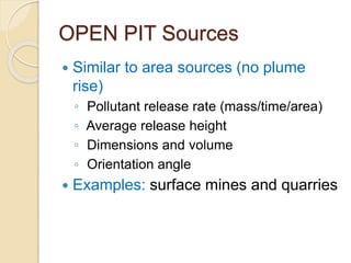 OPEN PIT Sources
 Similar to area sources (no plume
rise)
◦ Pollutant release rate (mass/time/area)
◦ Average release height
◦ Dimensions and volume
◦ Orientation angle
 Examples: surface mines and quarries
 