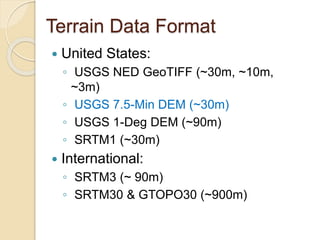 Terrain Data Format
 United States:
◦ USGS NED GeoTIFF (~30m, ~10m,
~3m)
◦ USGS 7.5-Min DEM (~30m)
◦ USGS 1-Deg DEM (~90m)
◦ SRTM1 (~30m)
 International:
◦ SRTM3 (~ 90m)
◦ SRTM30 & GTOPO30 (~900m)
 