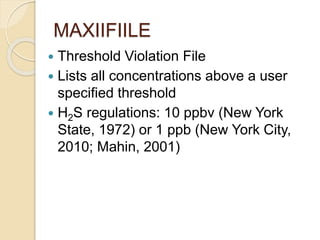 MAXIIFIILE
 Threshold Violation File
 Lists all concentrations above a user
specified threshold
 H2S regulations: 10 ppbv (New York
State, 1972) or 1 ppb (New York City,
2010; Mahin, 2001)
 