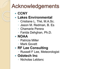 Acknowledgements
 CCNY
 Lakes Environmental
◦ Cristiane L. Thé, M.A.Sc.
◦ Jason M. Redman, B. Es
◦ Chamarie Perera
◦ Farida Dehghan, Ph.D.
 NOAA
◦ Patricia Miller
◦ Mark Govett
 RF Lee Consulting
◦ Russell F Lee, Meteorologist
 Odotech Inc
◦ Nicholas Leblanc
 
