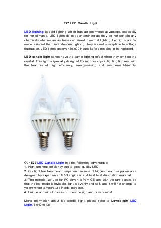 E27 LED Candle Light
LED lighting is cold lighting which has an enormous advantage, especially
for hot climates. LED lights do not contaminate as they do not contain any
chemicals whatsoever as those contained in normal lighting. Led lights are far
more resistant than Incandescent lighting, they are not susceptible to voltage
fluctuation. LED lights last over 50.000 hours Before needing to be replaced.
LED candle light series have the same lighting effect when they emit on the
crystal. This light is specially designed for indoors crystal lighting fixtures, with
the features of high efficiency, energy-saving and environment-friendly.
Our E27 LED Candle Light has the following advantages:
1. High luminous efficiency due to good quality LED
2. Our light has best heat dissipation because of biggest heat dissipation area
designed by experienced R&D engineer and best heat dissipation material.
3. The material we use for PC cover is from GE and with the raw plastic, so
that the led inside is invisible, light is evenly and soft, and it will not change to
yellow when temperature inside increase.
4. Unique and nice looks as our best design and private mold.
More information about led candle light, please refer to Loveislight LED
Light. lil0424013p
 