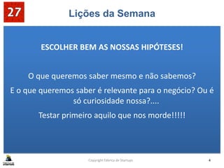 Lições da Semana
ESCOLHER BEM AS NOSSAS HIPÓTESES!
O que queremos saber mesmo e não sabemos?
E o que queremos saber é relevante para o negócio? Ou é
só curiosidade nossa?....
Testar primeiro aquilo que nos morde!!!!!
Copyright Fábrica de Startups 4
 