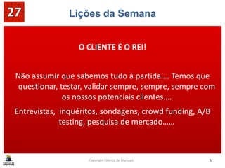 Lições da Semana
O CLIENTE É O REI!
Não assumir que sabemos tudo à partida…. Temos que
questionar, testar, validar sempre, sempre, sempre com
os nossos potenciais clientes….
Entrevistas, inquéritos, sondagens, crowd funding, A/B
testing, pesquisa de mercado……
Copyright Fábrica de Startups 5
 