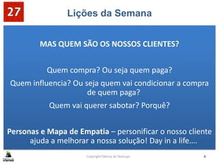 Lições da Semana
MAS QUEM SÃO OS NOSSOS CLIENTES?
Quem compra? Ou seja quem paga?
Quem influencia? Ou seja quem vai condicionar a compra
de quem paga?
Quem vai querer sabotar? Porquê?
Personas e Mapa de Empatia – personificar o nosso cliente
ajuda a melhorar a nossa solução! Day in a life….
Copyright Fábrica de Startups 6
 