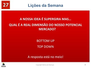 Lições da Semana
A NOSSA IDEA É SUPERGIRA MAS…
QUAL É A REAL DIMENSÃO DO NOSSO POTENCIAL
MERCADO?
BOTTOM UP
TOP DOWN
A resposta está no meio!
Copyright Fábrica de Startups 7
 