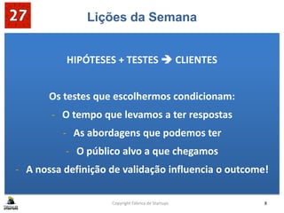 Lições da Semana
HIPÓTESES + TESTES  CLIENTES
Os testes que escolhermos condicionam:
- O tempo que levamos a ter respostas
- As abordagens que podemos ter
- O público alvo a que chegamos
- A nossa definição de validação influencia o outcome!
Copyright Fábrica de Startups 8
 