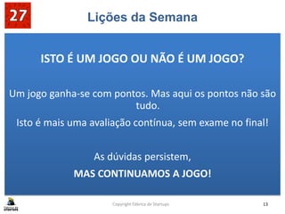 Lições da Semana
ISTO É UM JOGO OU NÃO É UM JOGO?
Um jogo ganha-se com pontos. Mas aqui os pontos não são
tudo.
Isto é mais uma avaliação contínua, sem exame no final!
As dúvidas persistem,
MAS CONTINUAMOS A JOGO!
Copyright Fábrica de Startups 13
 