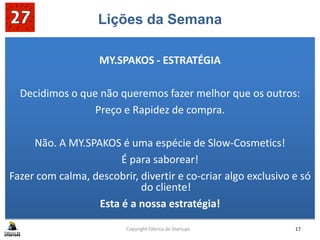 Lições da Semana
MY.SPAKOS - ESTRATÉGIA
Decidimos o que não queremos fazer melhor que os outros:
Preço e Rapidez de compra.
Não. A MY.SPAKOS é uma espécie de Slow-Cosmetics!
É para saborear!
Fazer com calma, descobrir, divertir e co-criar algo exclusivo e só
do cliente!
Esta é a nossa estratégia!
Copyright Fábrica de Startups 17
 