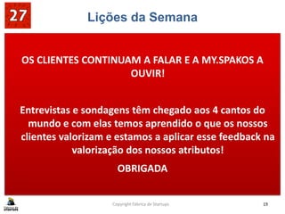 Lições da Semana
OS CLIENTES CONTINUAM A FALAR E A MY.SPAKOS A
OUVIR!
Entrevistas e sondagens têm chegado aos 4 cantos do
mundo e com elas temos aprendido o que os nossos
clientes valorizam e estamos a aplicar esse feedback na
valorização dos nossos atributos!
OBRIGADA
Copyright Fábrica de Startups 19
 