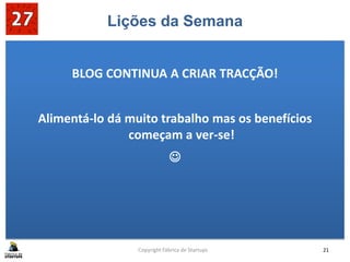 Lições da Semana
BLOG CONTINUA A CRIAR TRACÇÃO!
Alimentá-lo dá muito trabalho mas os benefícios
começam a ver-se!

Copyright Fábrica de Startups 21
 