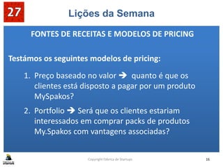 Lições da Semana
1. Preço baseado no valor  quanto é que os
clientes está disposto a pagar por um produto
MySpakos?
2. Portfolio  Será que os clientes estariam
interessados em comprar packs de produtos
My.Spakos com vantagens associadas?
Copyright Fábrica de Startups 16
FONTES DE RECEITAS E MODELOS DE PRICING
Testámos os seguintes modelos de pricing:
 