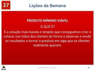 Lições da Semana
barata e simples que conseguimos criar e
colocar nas mãos dos clientes de forma a observar e medir
PRODUTO MÍNIMO VIÁVEL
O QUE É?
É a solução mais barata e simples que conseguimos criar e
colocar nas mãos dos clientes de forma a observar e medir
os resultados e tornar o produto em algo que os clientes
realmente querem.
Copyright Fábrica de Startups 18
 