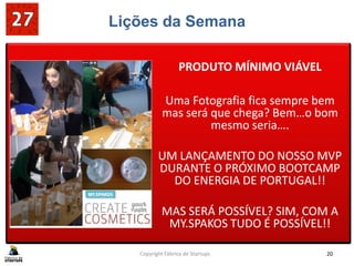 Lições da Semana
PRODUTO MÍNIMO VIÁVEL
Uma Fotografia fica sempre bem
mas será que chega? Bem…o bom
mesmo seria….
UM LANÇAMENTO DO NOSSO MVP
DURANTE O PRÓXIMO BOOTCAMP
DO ENERGIA DE PORTUGAL!!
MAS SERÁ POSSÍVEL? SIM, COM A
MY.SPAKOS TUDO É POSSÍVEL!!
PRODUTO MÍNIMO VIÁVEL
Uma Fotografia fica sempre bem
mas será que chega? Bem…o bom
mesmo seria….
UM LANÇAMENTO DO NOSSO MVP
DURANTE O PRÓXIMO BOOTCAMP
DO ENERGIA DE PORTUGAL!!
MAS SERÁ POSSÍVEL? SIM, COM A
MY.SPAKOS TUDO É POSSÍVEL!!
Copyright Fábrica de Startups 20
 