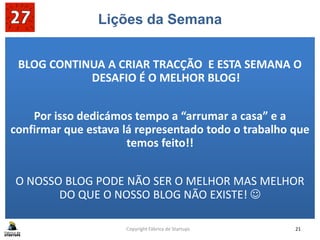 Lições da Semana
confirmar que
O NOSSO BLOG PODE NÃO SER O MELHOR MAS MELHOR
BLOG CONTINUA A CRIAR TRACÇÃO E ESTA SEMANA O
DESAFIO É O MELHOR BLOG!
Por isso dedicámos tempo a “arrumar a casa” e a
confirmar que estava lá representado todo o trabalho que
temos feito!!
O NOSSO BLOG PODE NÃO SER O MELHOR MAS MELHOR
DO QUE O NOSSO BLOG NÃO EXISTE! 
Copyright Fábrica de Startups 21
 
