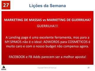 Lições da Semana
MY.SPAKOS não é o ideal: ADWORDS para COSMÉTICOS é
MARKETING DE MASSAS vs MARKETING DE GUERRILHA?
GUERRILHA!!!
A Landing page é uma excelente ferramenta, mas para a
MY.SPAKOS não é o ideal: ADWORDS para COSMÉTICOS é
muito caro e com o nosso budget não compensa agora.
FACEBOOK e FB Adds parecem ser a melhor aposta!
Copyright Fábrica de Startups 27
 