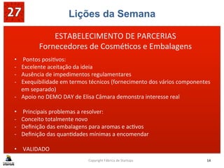 Lições da Semana
	
  
	
  
	
  
Copyright	
  Fábrica	
  de	
  Startups	
   14	
  
ESTABELECIMENTO	
  DE	
  PARCERIAS	
  
Fornecedores	
  de	
  Cosmé?cos	
  e	
  Embalagens	
  
•  Pontos	
  posi?vos:	
  
-­‐  Excelente	
  aceitação	
  da	
  ideia	
  
-­‐  Ausência	
  de	
  impedimentos	
  regulamentares	
  
-­‐  Exequibilidade	
  em	
  termos	
  técnicos	
  (fornecimento	
  dos	
  vários	
  componentes	
  
em	
  separado)	
  
-­‐  Apoio	
  no	
  DEMO	
  DAY	
  de	
  Elisa	
  Câmara	
  demonstra	
  interesse	
  real	
  
	
  
•  Principais	
  problemas	
  a	
  resolver:	
  
-­‐  Conceito	
  totalmente	
  novo	
  
-­‐  Deﬁnição	
  das	
  embalagens	
  para	
  aromas	
  e	
  ac?vos	
  
-­‐  Deﬁnição	
  das	
  quan?dades	
  mínimas	
  a	
  encomendar	
  
	
  
•  VALIDADO	
  
 