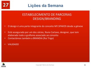 Lições da Semana
	
  
	
  
	
  
Copyright	
  Fábrica	
  de	
  Startups	
   16	
  
ESTABELECIMENTO	
  DE	
  PARCERIAS	
  
DESIGN/BRANDING	
  
•  O	
  design	
  é	
  uma	
  parte	
  integrante	
  do	
  conceito	
  MY.SPAKOS	
  desde	
  a	
  génese	
  
	
  
•  Está	
  assegurado	
  por	
  um	
  dos	
  sócios,	
  Nuno	
  Cartaxo,	
  designer,	
  que	
  tem	
  
elaborado	
  todo	
  o	
  graﬁsmo	
  associado	
  ao	
  conceito	
  
•  Contactámos	
  também	
  a	
  BRANDIA	
  (Rui	
  Trigo)	
  
•  VALIDADO	
  
	
  
 
