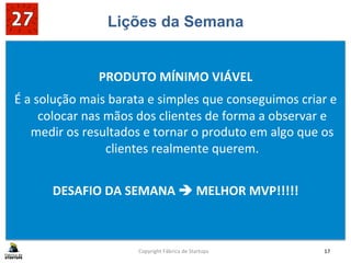 Lições da Semana
	
  
PRODUTO	
  MÍNIMO	
  VIÁVEL	
  
É	
  a	
  solução	
  mais	
  barata	
  e	
  simples	
  que	
  conseguimos	
  criar	
  e	
  
colocar	
  nas	
  mãos	
  dos	
  clientes	
  de	
  forma	
  a	
  observar	
  e	
  
medir	
  os	
  resultados	
  e	
  tornar	
  o	
  produto	
  em	
  algo	
  que	
  os	
  
clientes	
  realmente	
  querem.	
  
	
  
DESAFIO	
  DA	
  SEMANA	
  è	
  MELHOR	
  MVP!!!!!	
  
	
  
	
  
Copyright	
  Fábrica	
  de	
  Startups	
   17	
  
 