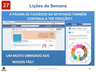 Lições da Semana
A	
  PÁGINA	
  DE	
  FACEBOOK	
  DA	
  MYSPAKOS	
  TAMBÉM	
  
CONTINUA	
  A	
  TER	
  TRACÇÃO!!	
  
	
  
	
  
	
  
	
  
	
  
	
  UM	
  MUITO	
  OBRIGADO	
  AOS	
  	
  
	
  NOSSOS	
  FÃS!!	
  
Copyright	
  Fábrica	
  de	
  Startups	
   20	
  
 