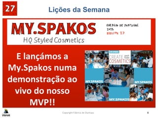 Lições da Semana
SABE	
  BEM	
  GANHAR!!	
  
	
  
Copyright	
  Fábrica	
  de	
  Startups	
   8	
  
E	
  lançámos	
  a	
  
My.Spakos	
  numa	
  
demonstração	
  ao	
  
vivo	
  do	
  nosso	
  
MVP!!	
  
 
