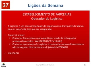 Lições da Semana
Copyright Fábrica de Startups 15
ESTABELECIMENTO DE PARCERIAS
Operador de Logística
• A logística é um ponto importante do negócio pois o transporte da fábrica
para as lojas/sede tem que ser assegurado.
• O que há a fazer:
• Contactar fornecedores para questionar modo de entrega dos
produtos fornecidos : VALIDADO (CCT Escolhido)
• Contactar operadores de Logística e transportes caso os fornecedores
não entreguem directamente na loja/sede MY.SPAKOS
• VALIDADO
 