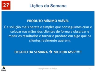 Lições da Semana
PRODUTO MÍNIMO VIÁVEL
É a solução mais barata e simples que conseguimos criar e
colocar nas mãos dos clientes de forma a observar e
medir os resultados e tornar o produto em algo que os
clientes realmente querem.
DESAFIO DA SEMANA  MELHOR MVP!!!!!
Copyright Fábrica de Startups 17
 